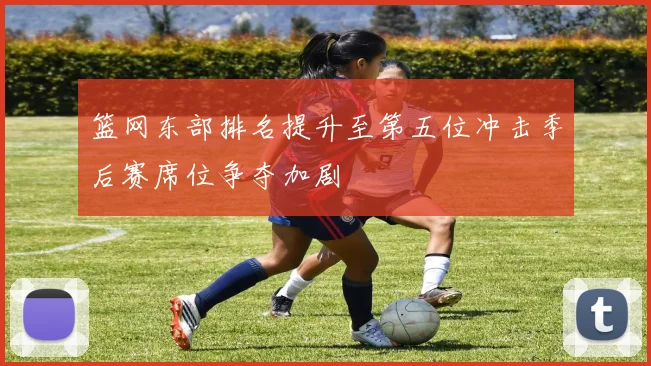 篮网东部排名提升至第五位冲击季后赛席位争夺加剧