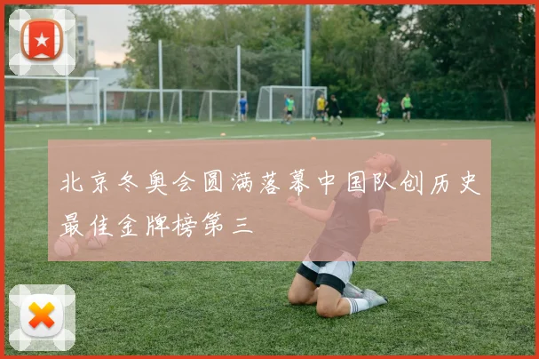 北京冬奥会圆满落幕中国队创历史最佳金牌榜第三