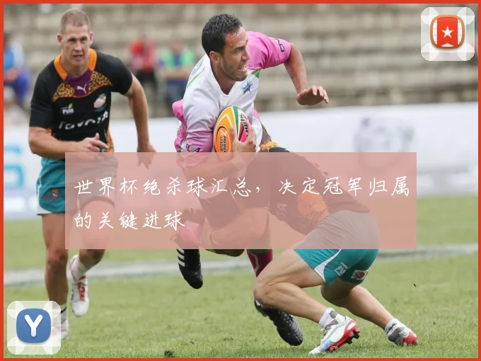 世界杯绝杀球汇总,决定冠军归属的关键进球