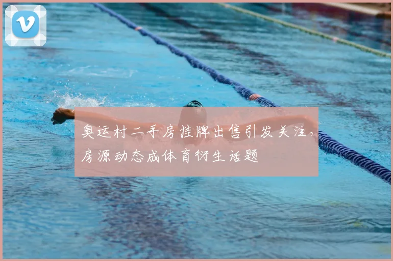 奥运村二手房挂牌出售引发关注,房源动态成体育衍生话题