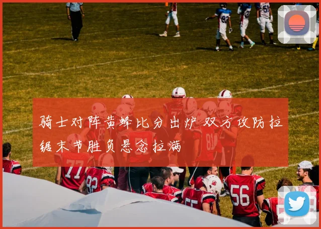骑士对阵黄蜂比分出炉 双方攻防拉锯末节胜负悬念拉满