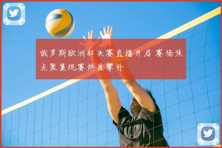 俄罗斯欧洲杯决赛直播开启 赛场焦点聚集观赛热度攀升