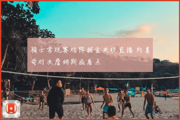 骑士常规赛对阵掘金央视直播 约基奇对决詹姆斯成看点