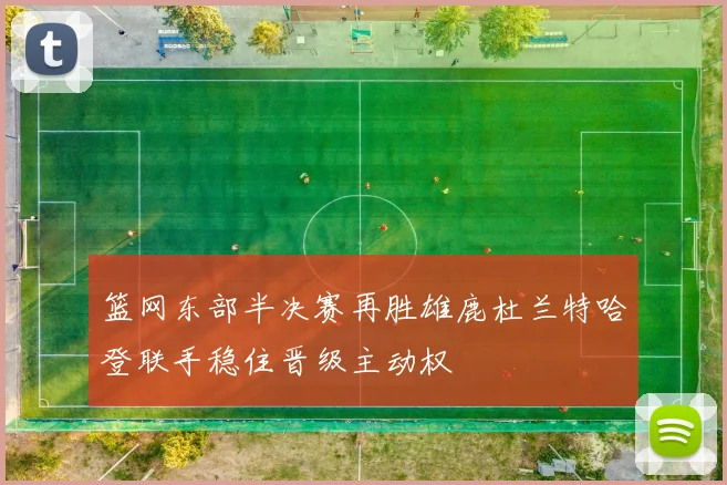 篮网东部半决赛再胜雄鹿杜兰特哈登联手稳住晋级主动权