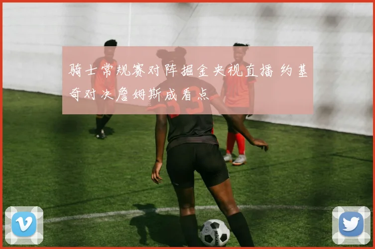 骑士常规赛对阵掘金央视直播 约基奇对决詹姆斯成看点