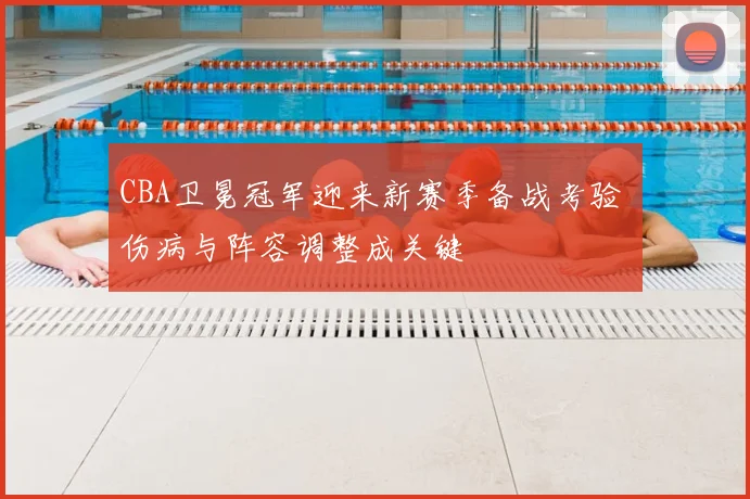 CBA卫冕冠军迎来新赛季备战考验 伤病与阵容调整成关键