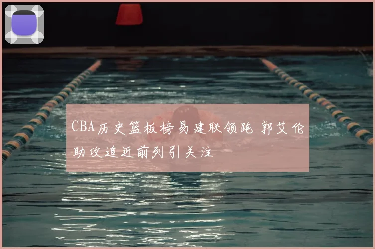 CBA历史篮板榜易建联领跑 郭艾伦助攻追近前列引关注