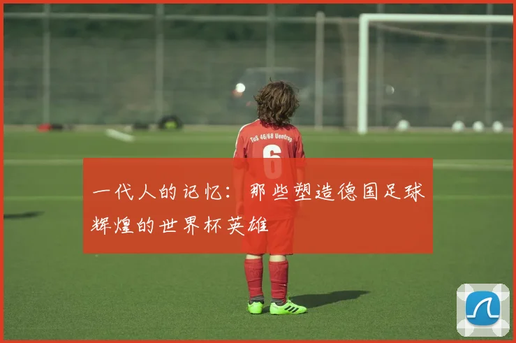 一代人的记忆：那些塑造德国足球辉煌的世界杯英雄