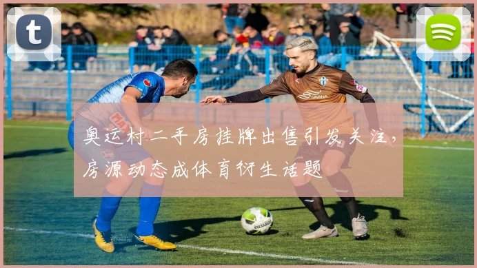 奥运村二手房挂牌出售引发关注，房源动态成体育衍生话题