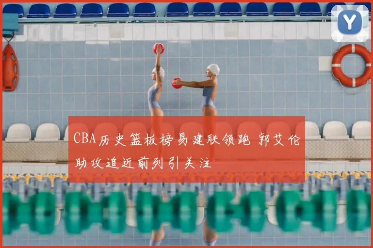 CBA历史篮板榜易建联领跑 郭艾伦助攻追近前列引关注