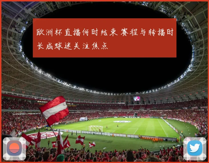 欧洲杯直播何时结束 赛程与转播时长成球迷关注焦点