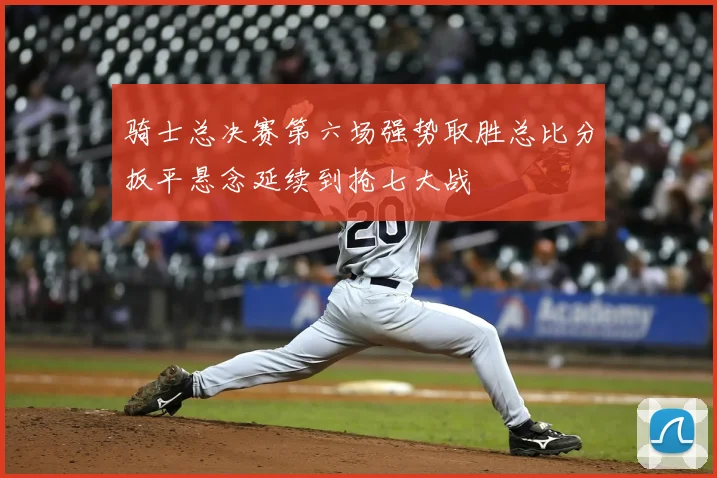 骑士总决赛第六场强势取胜总比分扳平悬念延续到抢七大战