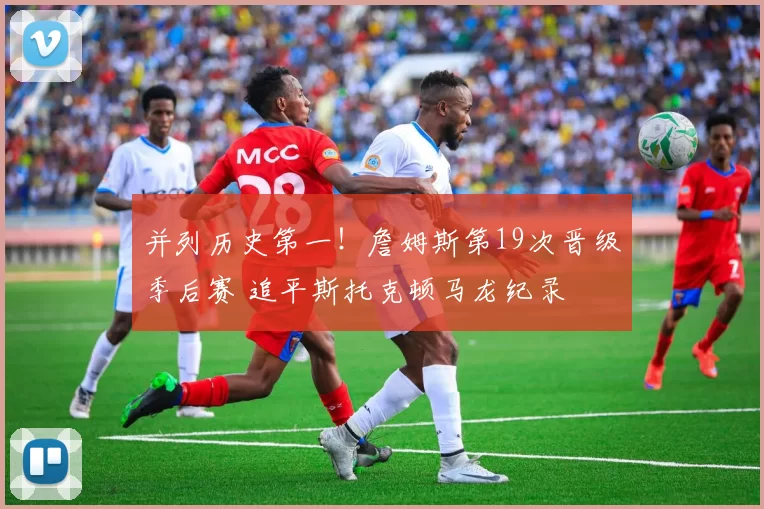 并列历史第一！詹姆斯第19次晋级季后赛 追平斯托克顿马龙纪录