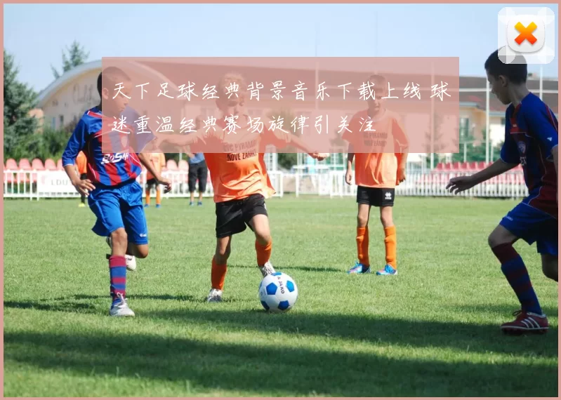 天下足球经典背景音乐下载上线 球迷重温经典赛场旋律引关注