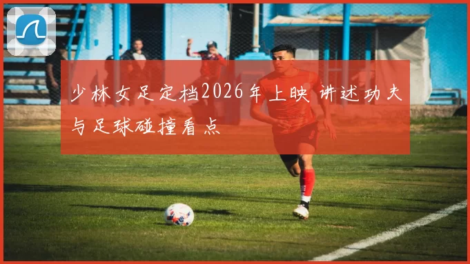 少林女足定档2026年上映 讲述功夫与足球碰撞看点