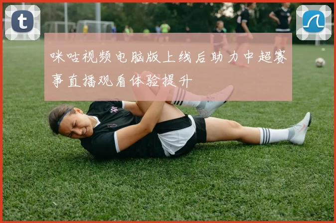 咪咕视频电脑版上线后助力中超赛事直播观看体验提升