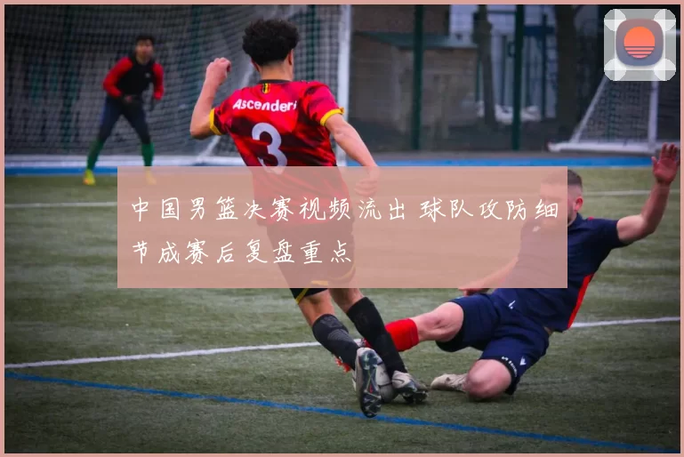 中国男篮决赛视频流出 球队攻防细节成赛后复盘重点