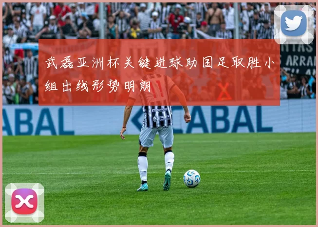 武磊亚洲杯关键进球助国足取胜小组出线形势明朗