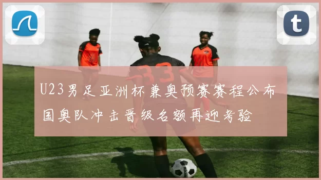 U23男足亚洲杯兼奥预赛赛程公布 国奥队冲击晋级名额再迎考验