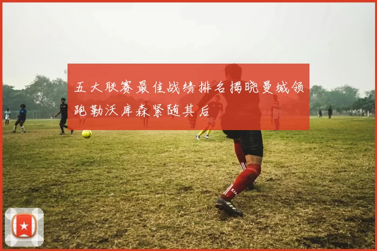 五大联赛最佳战绩排名揭晓曼城领跑勒沃库森紧随其后